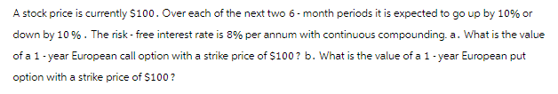 A stock price is currently $100. Over each of the next two 6-month periods it is expected to go up by 10% or
down by 10%. The risk-free interest rate is 8% per annum with continuous compounding. a. What is the value
of a 1-year European call option with a strike price of $100? b. What is the value of a 1-year European put
option with a strike price of $100?