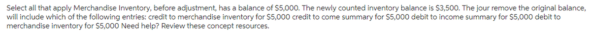 Select all that apply Merchandise Inventory, before adjustment, has a balance of $5,000. The newly counted inventory balance is $3,500. The jour remove the original balance,
will include which of the following entries: credit to merchandise inventory for $5,000 credit to come summary for $5,000 debit to income summary for $5,000 debit to
merchandise inventory for $5,000 Need help? Review these concept resources.