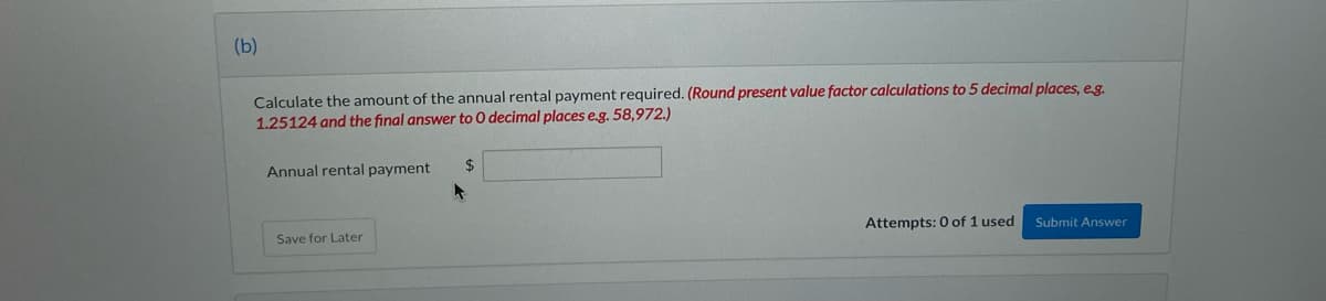 (b)
Calculate the amount of the annual rental payment required. (Round present value factor calculations to 5 decimal places, eg.
1.25124 and the final answer to O decimal places e.g. 58,972.)
Annual rental payment
%24
Attempts: 0 of 1 used
Submit Answer
Save for Later
