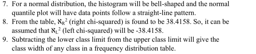 7. For a normal distribution, the histogram will be bell-shaped and the normal
quantile plot will have data points follow a straight-line pattern.
8. From the table, Nr² (right chi-squared) is found to be 38.4158. So, it can be
assumed that NL² (left chi-squared) will be -38.4158.
9. Subtracting the lower class limit from the upper class limit will give the
class width of any class in a frequency distribution table.
