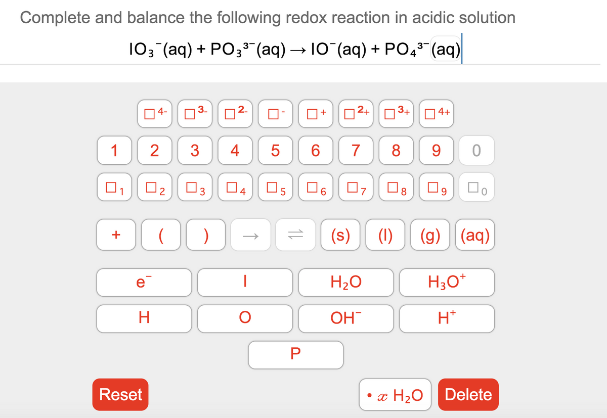 Complete and balance the following redox reaction in acidic solution
103 (aq) + PO33 (aq) → 10 (aq) + PO,5 (aq)
2+
3+
4+
4-
3
4
5
7
8
9
1
O3
04
O6
07
Do
U2
(s)
(1)
(g) (aq)
+
H2O
H;O*
e
OH
H*
• x H2O
Delete
Reset
LO
2.
3.
