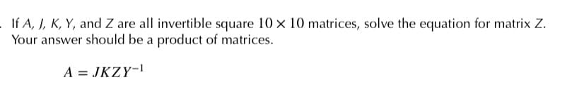 If A, J, K, Y, and Z are all invertible square 10 × 10 matrices, solve the equation for matrix Z.
Your answer should be a product of matrices.
A = JKZY-!
