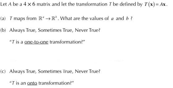 Let A be a 4 x 6 matrix and let the transformation T be defined by T(x) = Ax.
(a) T maps from R → R*. What are the values of a and b ?
(b) Always True, Sometimes True, Never True?
"T is a one-to-one transformation?"
(c) Always True, Sometimes True, Never True?
"T is an onto transformation?"
