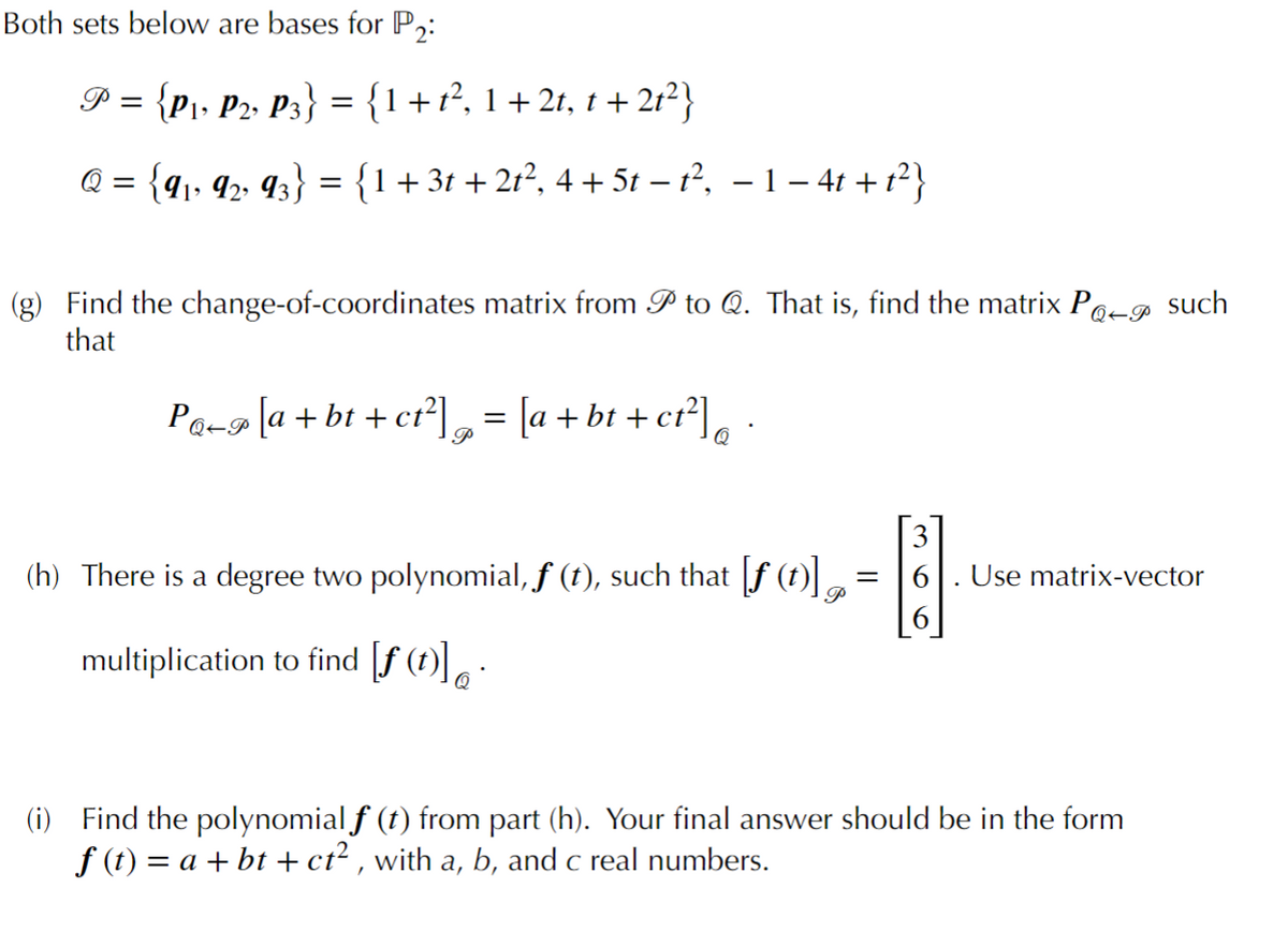 Both sets below are bases for P,:
P = {p1, P2, P3} = {1+1?, 1+ 2t, t + 2t²}
Q = {q,, 42 q3} = {1+3t + 2r², 4 + 5t – 1?, – 1 – 41 +1?}
%3D
Find the change-of-coordinates matrix from P to Q. That is, find the matrix Po-g such
that
Q+P
Pa-9 la + bt + ct°],- [a + bt + cr°],
Q
3
(h) There is a degree two polynomial, f (t), such that f (t).
Use matrix-vector
P
multiplication to find [f (t)]
(i) Find the polynomial f (t) from part (h). Your final answer should be in the form
f (t) = a + bt + ct² , with a, b, and c real numbers.
а,
