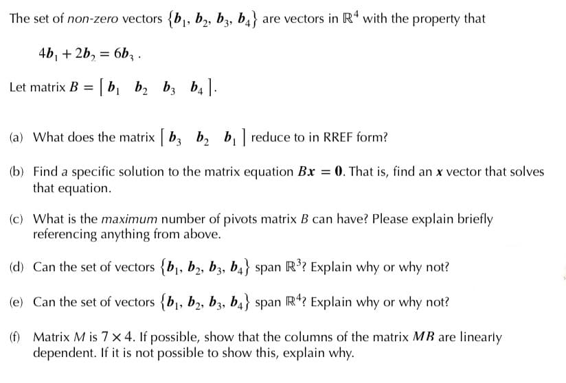 The set of non-zero vectors {b,, b,, bz, b4} are vectors in R* with the property that
4b, + 2b, = 6b, .
Let matrix B = | b, b2 b; b4.
(a) What does the matrix b, b, b, reduce to in RREF form?
(b) Find a specific solution to the matrix equation Bx = 0. That is, find an x vector that solves
that equation.
(c) What is the maximum number of pivots matrix B can have? Please explain briefly
referencing anything from above.
(d) Can the set of vectors {b1, b2, b3, b4} span R’? Explain why or why not?
(e) Can the set of vectors {b,, b2, b3, b4} span R*? Explain why or why not?
(f) Matrix M is 7 x 4. If possible, show that the columns of the matrix MB are linearly
dependent. If it is not possible to show this, explain why.
