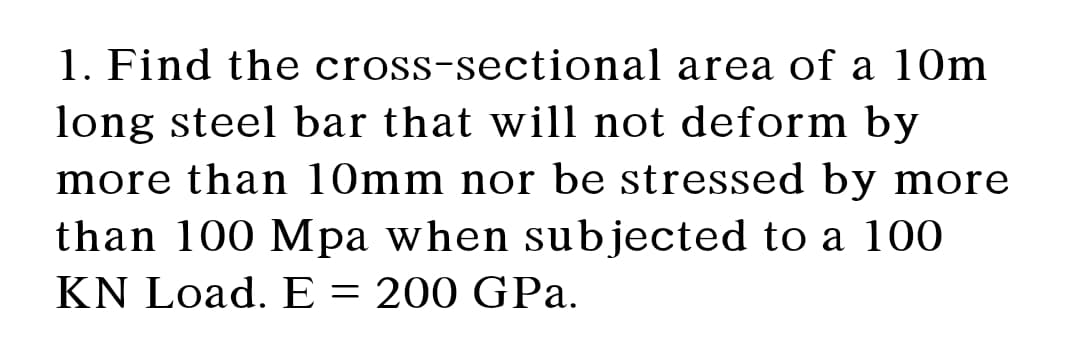 1. Find the cross-sectional area of a 10m
long steel bar that will not deform by
more than 10mm nor be stressed by more
than 100 Mpa when sub jected to a 100
KN Load. E = 200 GPa.
