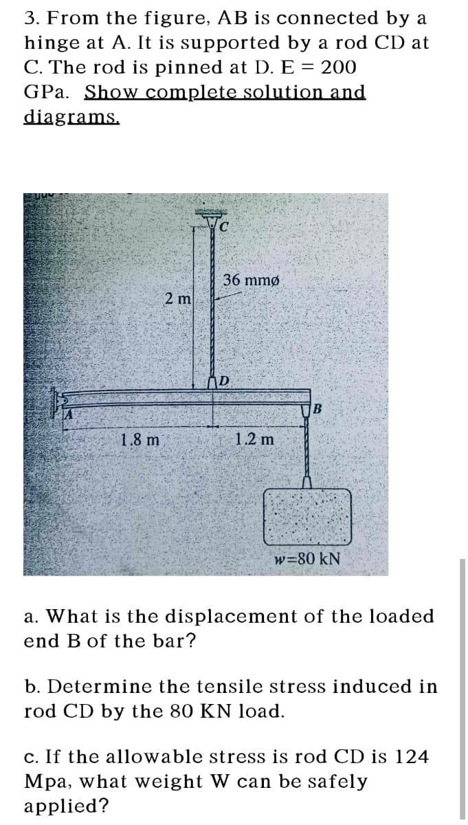 3. From the figure, AB is connected by a
hinge at A. It is supported by a rod CD at
C. The rod is pinned at D. E = 200
GPa. Show complete solution and
diagrams.
36 mmø
2 m
1.8 m
1.2 m
w=80 kN
a. What is the displacement of the loaded
end B of the bar?
b. Determine the tensile stress induced in
rod CD by the 80 KN load.
c. If the allowable stress is rod CD is 124
Mpa, what weight W can be safely
applied?
