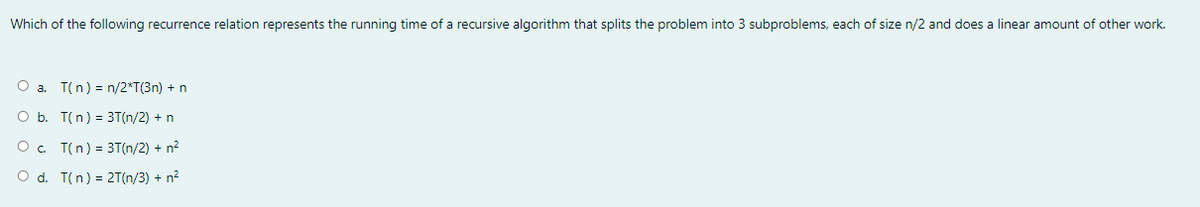 Which of the following recurrence relation represents the running time of a recursive algorithm that splits the problem into 3 subproblems, each of size n/2 and does a linear amount of other work.
O a. T(n) = n/2*T(3n) + n
O b. T(n) = 3T(n/2) + n
O. T(n) = 3T(n/2) + n?
O d. T(n) = 2T(n/3) + n?
