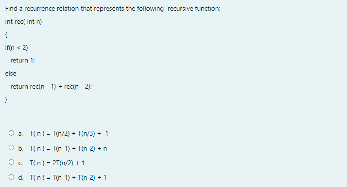 Find a recurrence relation that represents the following recursive function:
int rec( int n)
{
if(n < 2)
return 1;
else
return rec(n - 1) + rec(n - 2):
}
a. T(n) = T(n/2) + T(n/3) + 1
O b. T(n) = T(n-1) + T(n-2) + n
O. T(n) = 2T(n/2) + 1
O d. T(n) = T(n-1) + T(n-2) + 1
