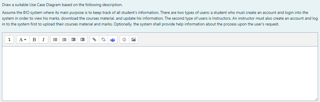 Draw a suitable Use Case Diagram based on the following description.
Assume the BIO system where its main purpose is to keep track of all student's information. There are two types of users: a student who must create an account and login into the
system in order to view his marks, download the courses material, and update his information. The second type of users is Instructors. An instructor must also create an account and log
in to the system first to upload their courses material and marks. Optionally, the system shall provide help information about the process upon the user's request.
В
I
