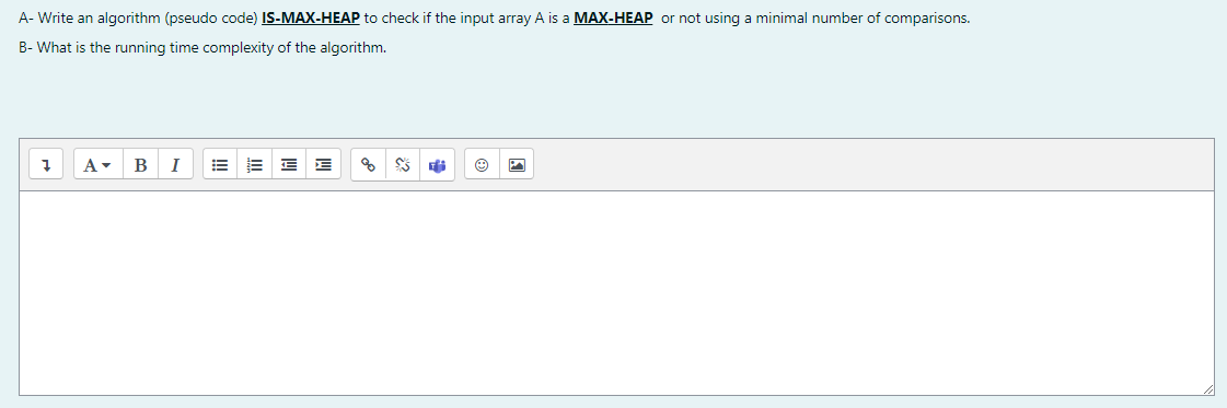 A- Write an algorithm (pseudo code) IS-MAX-HEAP to check if the input array A is a MAX-HEAP or not using a minimal number of comparisons.
B- What is the running time complexity of the algorithm.
B
I
