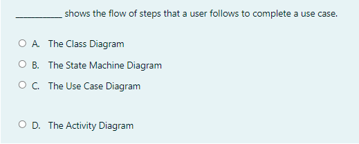 shows the flow of steps that a user follows to complete a use case.
O A. The Class Diagram
O B. The State Machine Diagram
O. The Use Case Diagram
O D. The Activity Diagram
