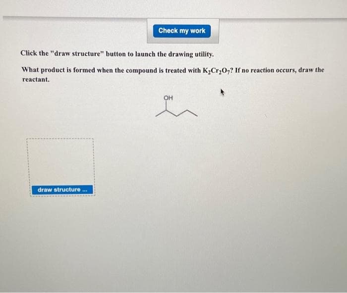 Check my work
Click the "draw structure" button to launch the drawing utility.
What product is formed when the compound is treated with K2Cr,0,? If no reaction occurs, draw the
reactant.
OH
draw structure ..
