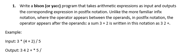 1. Write a bison (or yacc) program that takes arithmetic expressions as input and outputs
the corresponding expression in postfix notation. Unlike the more familiar infix
notation, where the operator appears between the operands, in postfix notation, the
operator appears after the operands: a sum 3 + 2 is written in this notation as 3 2 +.
Example:
Input: 3 * (4 + 2)/5
Output: 3 4 2 + * 5/
