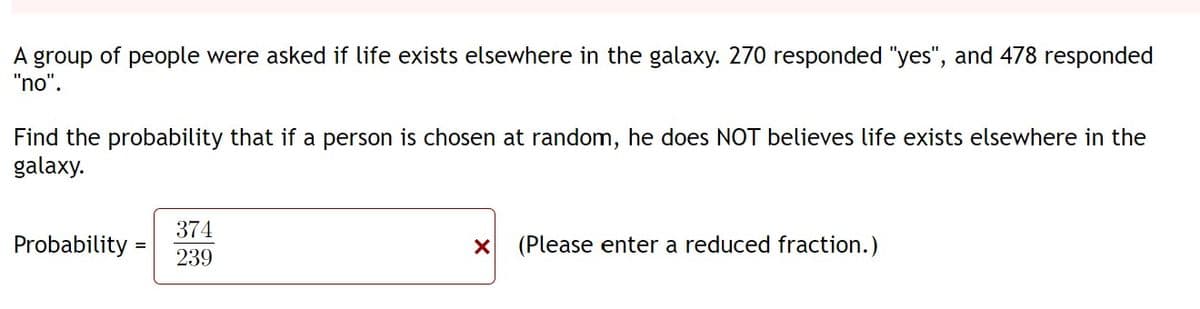 A group of people were asked if life exists elsewhere in the galaxy. 270 responded "yes", and 478 responded
"no".
Find the probability that if a person is chosen at random, he does NOT believes life exists elsewhere in the
galaxy.
374
Probability
(Please enter a reduced fraction.)
239
