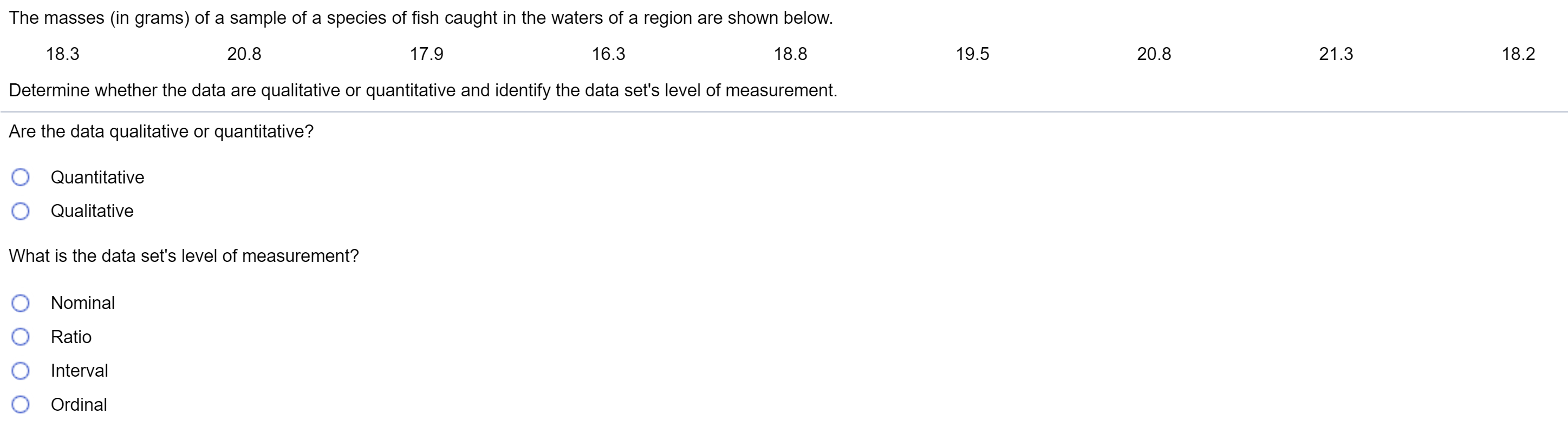 The masses (in grams) of a sample of a species of fish caught in the waters of a region are shown below.
17.9
19.5
20.8
18.2
18.3
16.3
18.8
21.3
20.8
Determine whether the data are qualitative or quantitative and identify the data set's level of measurement.
Are the data qualitative or quantitative?
O Quantitative
O Qualitative
What is the data set's level of measurement?
Nominal
Ratio
Interval
Ordinal
