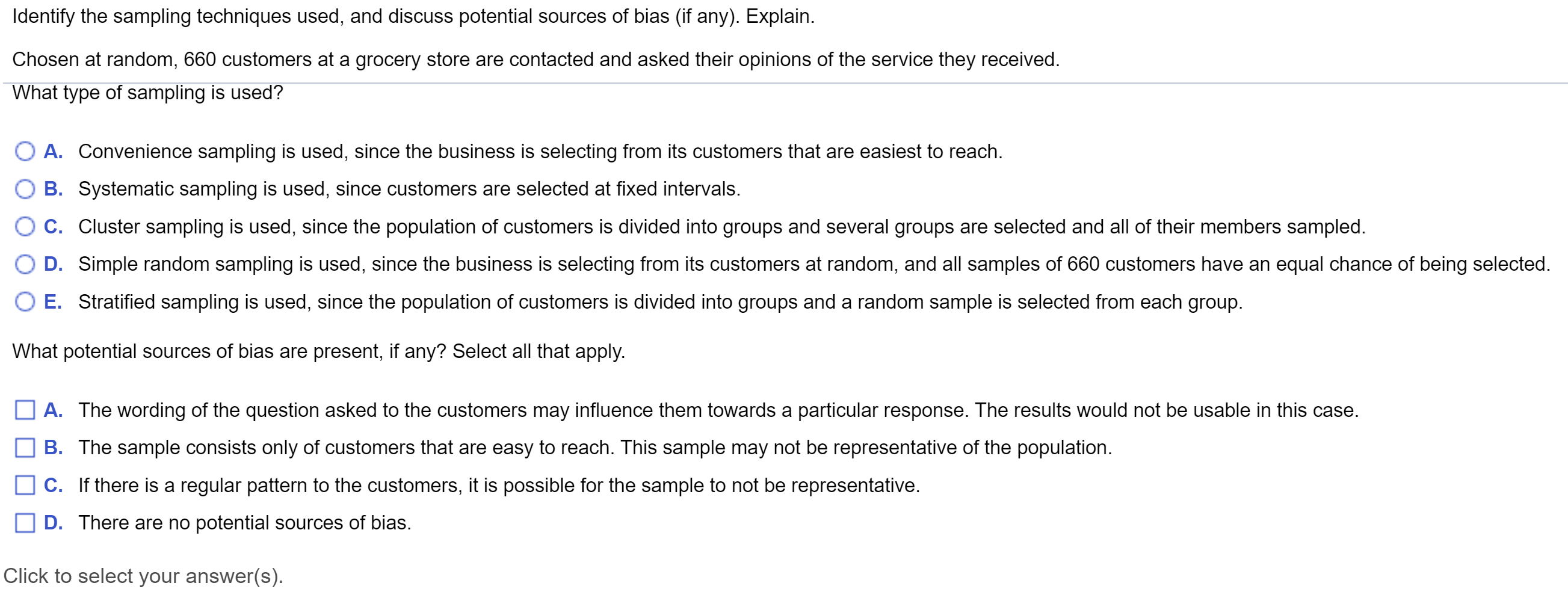 Identify the sampling techniques used, and discuss potential sources of bias (if any). Explain.
Chosen at random, 660 customers at a grocery store are contacted and asked their opinions of the service they received.
What type of sampling is used?
A. Convenience sampling is used, since the business is selecting from its customers that are easiest to reach.
B. Systematic sampling is used, since customers are selected at fixed intervals.
C. Cluster sampling is used, since the population of customers is divided into groups and several groups are selected and all of their members sampled.
D. Simple random sampling is used, since the business is selecting from its customers at random, and all samples of 660 customers have an equal chance of being selected.
E. Stratified sampling is used, since the population of customers is divided into groups and a random sample is selected from each group.
What potential sources of bias are present, if any? Select all that apply.
A. The wording of the question asked to the customers may influence them towards a particular response. The results would not be usable in this case.
B. The sample consists only of customers that are easy to reach. This sample may not be representative of the population.
C. If there is a regular pattern to the customers, it is possible for the sample to not be representative.
D. There are no potential sources of bias.
|Click to select your answer(s).
