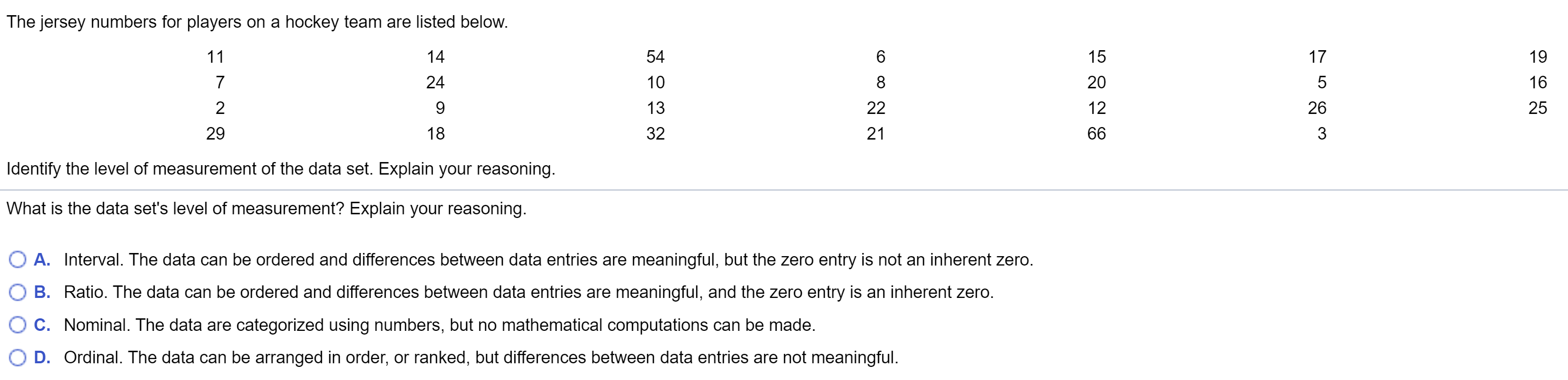 The jersey numbers for players on a hockey team are listed below.
11
14
54
15
17
19
7
24
10
8
20
16
22
13
12
26
25
21
29
18
32
66
3
Identify the level of measurement of the data set. Explain your reasoning.
What is the data set's level of measurement? Explain your reasoning.
O A. Interval. The data can be ordered and differences between data entries are meaningful, but the zero entry is not an inherent zero.
B. Ratio. The data can be ordered and differences between data entries are meaningful, and the zero entry is an inherent zero.
C. Nominal. The data are categorized using numbers, but no mathematical computations can be made.
D. Ordinal. The data can be arranged in order, or ranked, but differences between data entries are not meaningful.
