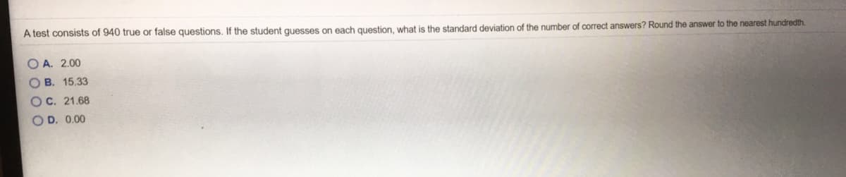 A test consists of 940 true or false questions, If the student quesses on each question, what is the standard deviation of the number of oorrect answers? Round the answer to the nearest hundredth.
O A. 2.00
OB. 15.33
OC. 21.68
O D. 0.00
