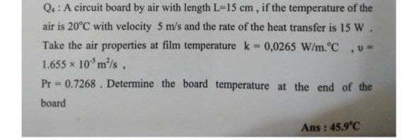 Q: : A circuit board by air with length L=15 cm, if the temperature of the
air is 20°C with velocity 5 m/s and the rate of the heat transfer is 15 W
Take the air properties at film temperature k = 0,0265 W/m.°C
1.655 x 10*m/s,
Pr 0.7268 . Determine the board temperature at the end of the
board
Ans : 45.9 C
