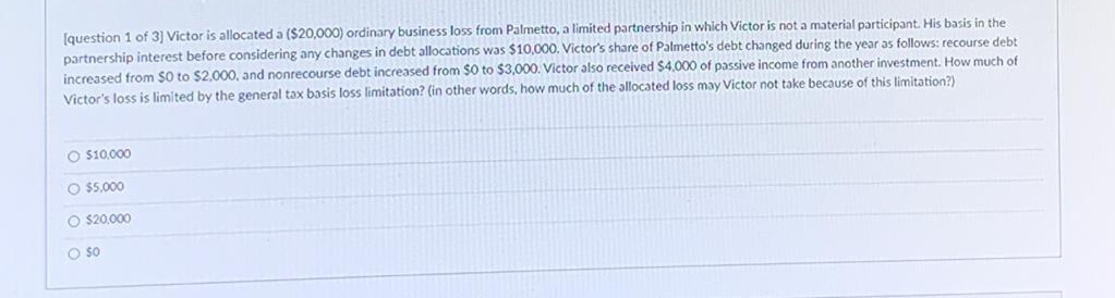 Iquestion 1 of 3] Victor is allocated a ($20,0000) ordinary business loss from Palmetto, a limited partnership in which Victor is not a material participant. His basis in the
partnership interest before considering any changes in debt allocations was $10,000. Victor's share of Palmetto's debt changed during the year as follows: recourse debt
increased from $0 to $2.000, and nonrecourse debt increased from $0 to $3,000. Victor also received $4,000 of passive income from another investment. How much of
Victor's loss is limited by the general tax basis loss limitation? (in other words, how much of the allocated loss may Victor not take because of this limitation?)
O $10.000
O $5000
O $20.000
O so
