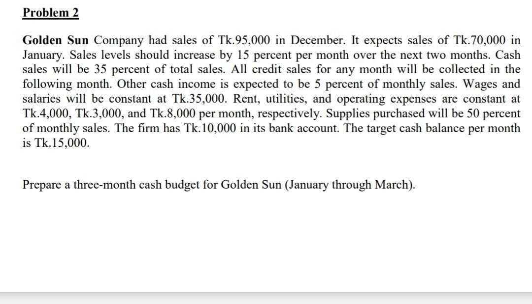 Problem 2
Golden Sun Company had sales of Tk.95,000 in December. It expects sales of Tk.70,000 in
January. Sales levels should increase by 15 percent per month over the next two months. Cash
sales will be 35 percent of total sales. All credit sales for any month will be collected in the
following month. Other cash income is expected to be 5 percent of monthly sales. Wages and
salaries will be constant at Tk.35,000. Rent, utilities, and operating expenses are constant at
Tk.4,000, Tk.3,000, and Tk.8,000 per month, respectively. Supplies purchased will be 50 percent
of monthly sales. The firm has Tk.10,000 in its bank account. The target cash balance per month
is Tk.15,000.
Prepare a three-month cash budget for Golden Sun (January through March).
