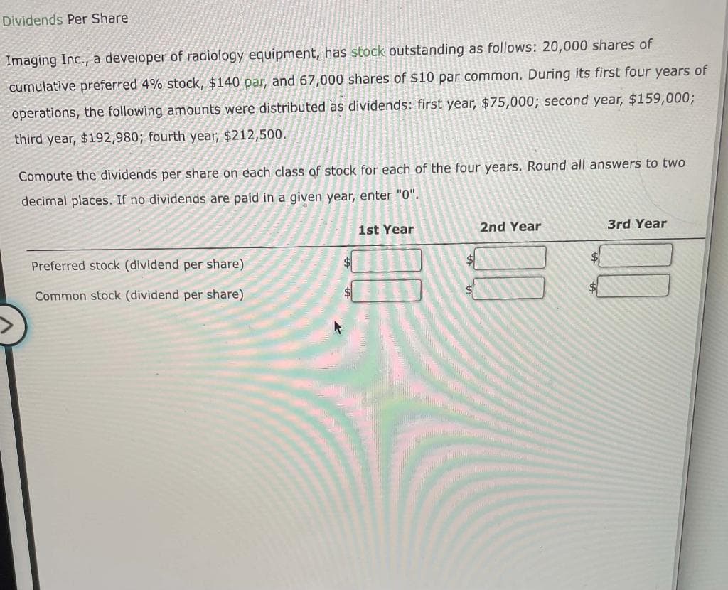 Dividends Per Share
Imaging Inc., a developer of radiology equipment, has stock outstanding as follows: 20,000 shares of
cumulative preferred 4% stock, $140 par, and 67,000 shares of $10 par common. During its first four years of
operations, the following amounts were distributed as dividends: first year, $75,000; second year, $159,0003;
third year, $192,980; fourth year, $212,500.
Compute the dividends per share on each class of stock for each of the four years. Round all answers to two
decimal places. If no dividends are paid in a given year, enter "0".
1st Year
2nd Year
3rd Year
Preferred stock (dividend per share)
$4
Common stock (dividend per share)
$4
