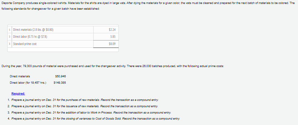 Deporte Company produces single-colored t-shirts. Materials for the shirts are dyed in large vats. After dying the materials for a given color, the vats must be cleaned and prepared for the next batch of materials to be colored. The
following standards for changeover for a given batch have been established:
1 Direct materials (2.8 lbs. @ $0.80)
$2.24
2 Direct labor (0.75 hr. @ $7.8)
5.85
3 Standard prime cost
$8.09
During the year, 79,300 pounds of material were purchased and used for the changeover activity. There were 28,000 batches produced, with the following actual prime costs:
Direct materials
$50,946
Direct labor (for 19,457 hrs.)
$140,386
Required:
1. Prepare a joumal entry on Dec. 31 for the purchase of raw materials. Record the transaction as a compound entry.
2. Prepare a joumal entry on Dec. 31 for the issuance of raw materials. Record the transaction as a compound entry.
3. Prepare a joumal entry on Dec. 31 for the adoition of labor to Work in Process. Record the transaction as a compound entry.
4. Prepare a joumal entry on Dec. 31 for the closing of variances to Cost of Goods Sold. Record the transaction as a compound entry.
