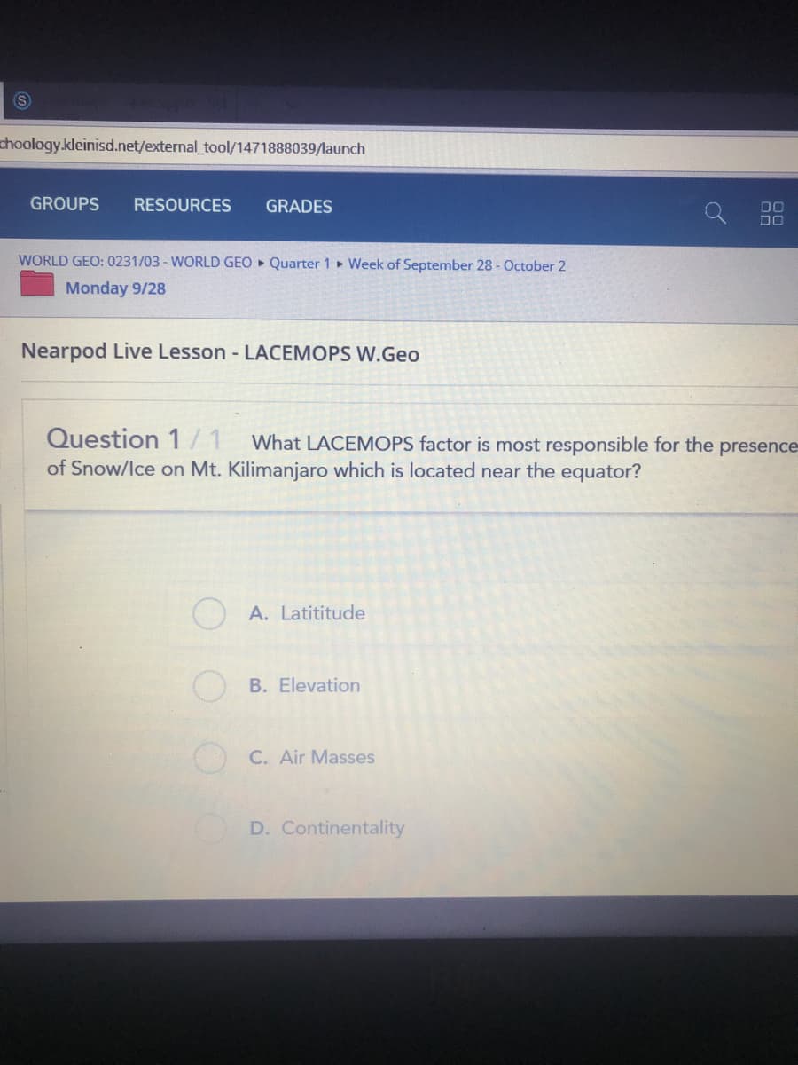 choology.kleinisd.net/external_tool/1471888039/launch
GROUPS
RESOURCES
GRADES
DO
DO
WORLD GEO: 0231/03 - WORLD GEO Quarter 1 Week of September 28 - October 2
Monday 9/28
Nearpod Live Lesson - LACEMOPS W.Geo
Question 1/ 1
What LACEMOPS factor is most responsible for the
presence
of Snow/lce on Mt. Kilimanjaro which is located near the equator?
A. Latititude
B. Elevation
O C. Air Masses
D. Continentality
