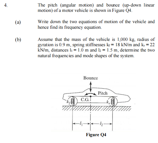 4.
The pitch (angular motion) and bounce (up-down linear
motion) of a motor vehicle is shown in Figure Q4.
Write down the two equations of motion of the vehicle and
hence find its frequency equation.
(a)
(b)
Assume that the mass of the vehicle is 1,000 kg, radius of
gyration is 0.9 m, spring stiffnesses kr = 18 kN/m and kr = 22
kN/m, distances Iı = 1.0 m and l2 = 1.5 m, determine the two
natural frequencies and mode shapes of the system.
Bounce
Pitch
C.G.I
Figure Q4
