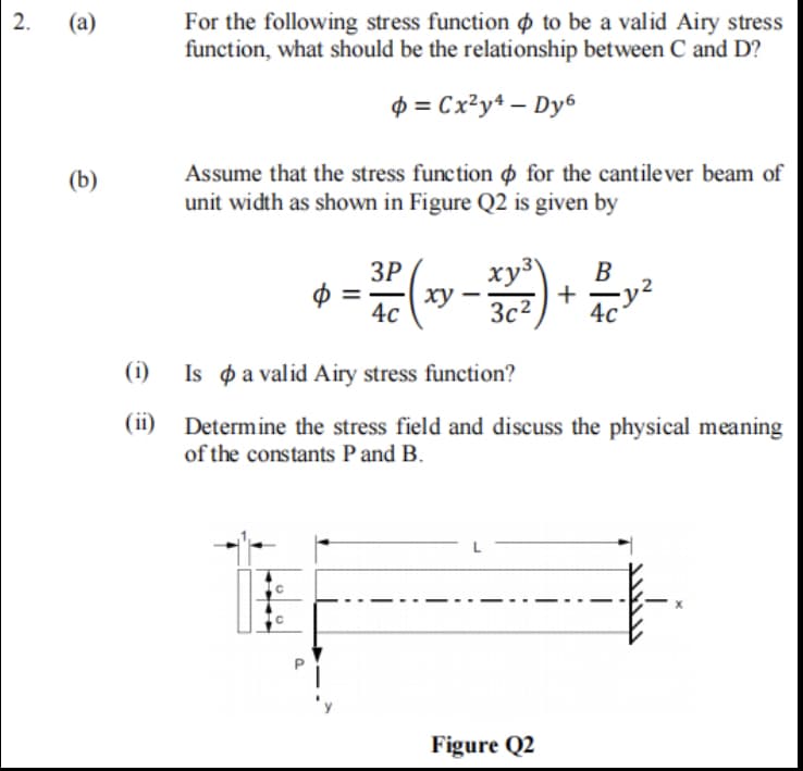 2.
For the following stress function o to be a valid Airy stress
function, what should be the relationship between C and D?
(а)
$ = Cx²y* – Dy6
Assume that the stress function ø for the cantilever beam of
unit width as shown in Figure Q2 is given by
(b)
ЗР
ху
xy3
+
3c2
B
4с
(i)
Is p a valid Airy stress function?
(ii)
Determine the stress field and discuss the physical meaning
of the constants P and B.
Figure Q2
