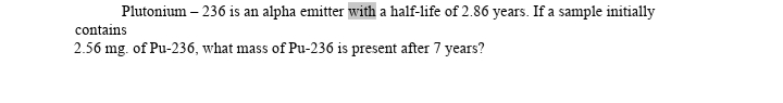 Plutonium – 236 is an alpha emitter with a half-life of 2.86 years. If a sample initially
contains
2.56 mg. of Pu-236, what mass of Pu-236 is present after 7 years?
