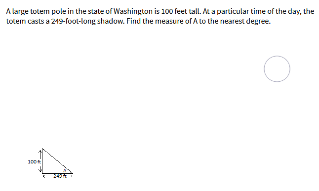 A large totem pole in the state of Washington is 100 feet tall. At a particular time of the day, the
totem casts a 249-foot-long shadow. Find the measure of A to the nearest degree.
100 ft
249 ft
