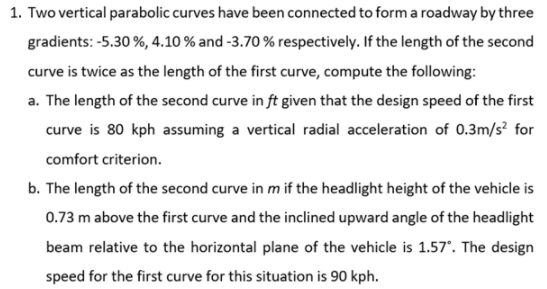 1. Two vertical parabolic curves have been connected to form a roadway by three
gradients: -5.30 %, 4.10 % and -3.70 % respectively. If the length of the second
curve is twice as the length of the first curve, compute the following:
a. The length of the second curve in ft given that the design speed of the first
curve is 80 kph assuming a vertical radial acceleration of 0.3m/s? for
comfort criterion.
b. The length of the second curve in m if the headlight height of the vehicle is
0.73 m above the first curve and the inclined upward angle of the headlight
beam relative to the horizontal plane of the vehicle is 1.57°. The design
speed for the first curve for this situation is 90 kph.
