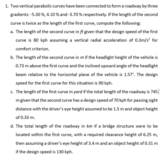 1. Two vertical parabolic curves have been connected to form a roadway by three
gradients: -5.30 %, 4.10 % and -3.70 % respectively. If the length of the second
curve is twice as the length of the first curve, compute the following:
a. The length of the second curve in ft given that the design speed of the first
curve is 80 kph assuming a vertical radial acceleration of 0.3m/s² for
comfort criterion.
b. The length of the second curve in m if the headlight height of the vehicle is
0.73 m above the first curve and the inclined upward angle of the headlight
beam relative to the horizontal plane of the vehicle is 1.57'. The design
speed for the first curve for this situation is 90 kph.
c. The length of the first curve in yard if the total length of the roadway is 745|
m given that the second curve has a design speed of 70 kph for passing sight
distance with the driver's eye height assumed to be 1.5 m and object height
of 0.33 m.
d. The total length of the roadway in km if a bridge structure were to be
located within the first curve, with a required clearance height of 6.25 m,
then assuming a driver's eye height of 3.4 m and an object height of 0.31 m
if the design speed is 130 kph.
