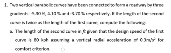 1. Two vertical parabolic curves have been connected to form a roadway by three
gradients: -5.30 %, 4.10 % and -3.70 % respectively. If the length of the second
curve is twice as the length of the first curve, compute the following:
a. The length of the second curve in ft given that the design speed of the first
curve is 80 kph assuming a vertical radial acceleration of 0.3m/s² for
comfort criterion.
