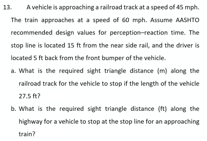 13.
A vehicle is approaching a railroad track at a speed of 45 mph.
The train approaches at a speed of 60 mph. Assume AASHTO
recommended design values for perception-reaction time. The
stop line is located 15 ft from the near side rail, and the driver is
located 5 ft back from the front bumper of the vehicle.
a. What is the required sight triangle distance (m) along the
railroad track for the vehicle to stop if the length of the vehicle
27.5 ft?
b. What is the required sight triangle distance (ft) along the
highway for a vehicle to stop at the stop line for an approaching
train?
