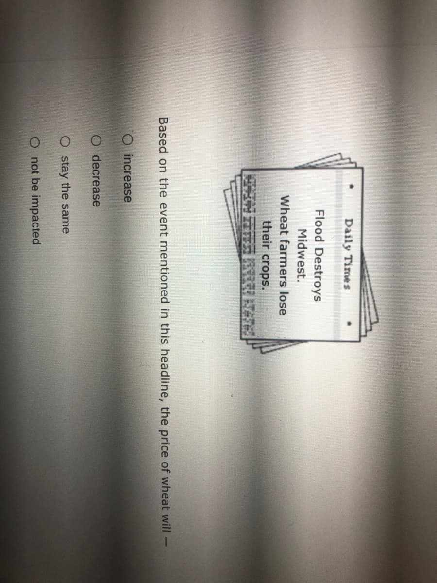 Daily Times
Flood Destroys
Midwest.
Wheat farmers lose
their
crops.
Based on the event mentioned in this headline, the price of wheat will
increase
O decrease
O stay the same
O not be impacted
