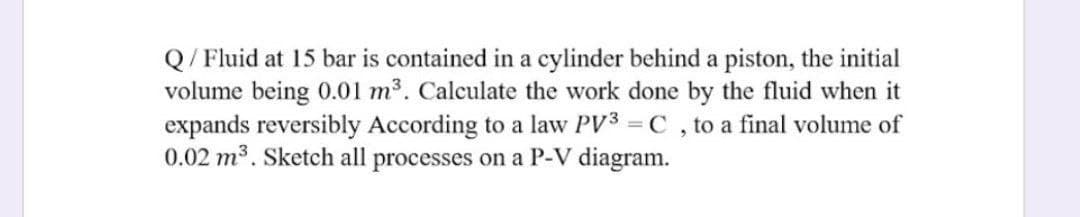 Q/ Fluid at 15 bar is contained in a cylinder behind a piston, the initial
volume being 0.01 m3. Calculate the work done by the fluid when it
expands reversibly According to a law PV3 = C , to a final volume of
0.02 m3. Sketch all processes on a P-V diagram.
