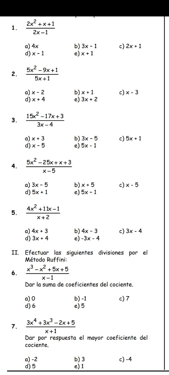 1.
2.
3.
4.
5.
6.
2x²+x+1
2x-1
7.
a) 4x
d) x 1
5x²-9x+1
5x+1
a) x - 2
d) x + 4
15x²
-17x+3
3x-4
a) x + 3
d) x-5
5x²-25x+x+3
x-5
a) 3x - 5
d) 5x + 1
4x² +11x-1
x+2
a) 4x + 3
d) 3x + 4
a) 0
d) 6
b) 3x - 1
e) x + 1
b) x + 1
e) 3x + 2
a) -2
d) 5
b) 3x - 5
e) 5x - 1
b) x + 5
e) 5x-1
b) 4x - 3
e) -3x - 4
II. Efectuar las siguientes divisiones por el
Método Ruffini:
x3 x +5x+5
c) 2x + 1
b) -1
e) 5
c) x - 3
c) 5x + 1
x-1
Dar la suma de coeficientes del cociente.
c) 7
b) 3
e) 1
c) x - 5
c) 3x - 4
3x4+3x³ - 2x+5
x+1
Dar por respuesta el mayor coeficiente del
cociente.
c) -4