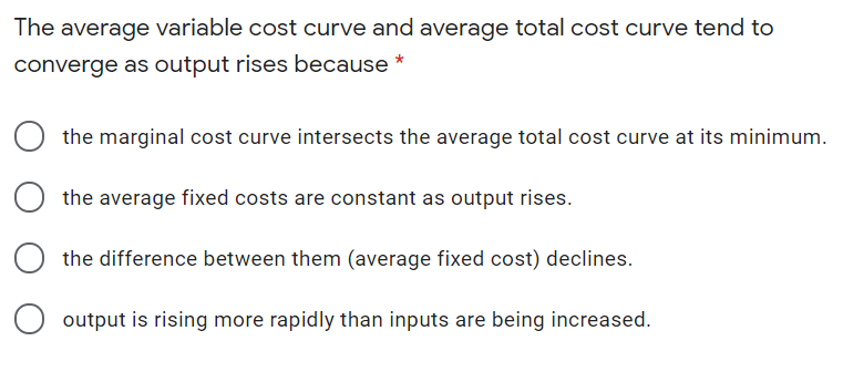 The average variable cost curve and average total cost curve tend to
converge as output rises because *
the marginal cost curve intersects the average total cost curve at its minimum.
the average fixed costs are constant as output rises.
the difference between them (average fixed cost) declines.
output is rising more rapidly than inputs are being increased.

