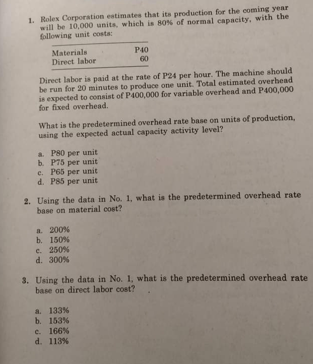 1. Rolex Corporation estimates that its production for the coming year
will be 10,000 units, which is 80% of normal capacity, with the
following unit costs:
Materials
Direct labor
P40
60
Direct labor is paid at the rate of P24 per hour. The machine should
be run for 20 minutes to produce one unit. Total estimated overhead
is expected to consist of P400,000 for variable overhead and P400,000
for fixed overhead.
What is the predetermined overhead rate base on units of production,
using the expected actual capacity activity level?
a. P80 per unit
b. P75 per unit
c. P65 per unit
d. P85 per unit
2. Using the data in No. 1, what is the predetermined overhead rate
base on material cost?
a. 200%
b. 150%
c. 250%
d. 300%
3. Using the data in No. 1, what is the predetermined overhead rate
base on direct labor cost?
a. 133%
b. 153%
c. 166%
d. 113%
