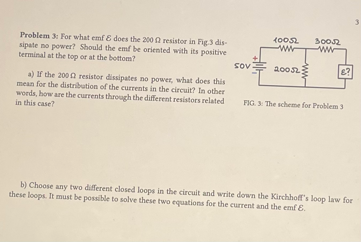 Problem 3: For what emf & does the 200 2 resistor in Fig.3 dis-
sipate no power? Should the emf be oriented with its positive
terminal at the top or at the bottom?
a) If the 200 resistor dissipates no power, what does this
mean for the distribution of the currents in the circuit? In other
words, how are the currents through the different resistors related
in this case?
sov
10052
200523
30052
ww
£?
FIG. 3: The scheme for Problem 3
b) Choose any two different closed loops in the circuit and write down the Kirchhoff's loop law for
these loops. It must be possible to solve these two equations for the current and the emf &.
3