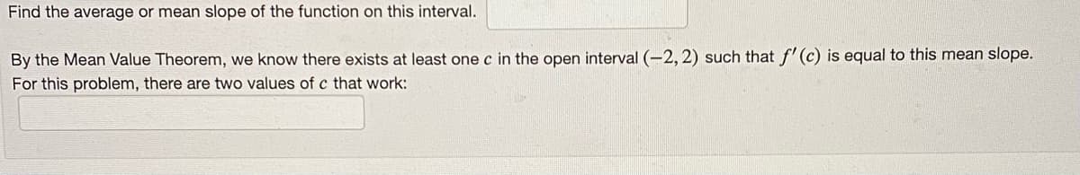 Find the average or mean slope of the function on this interval.
By the Mean Value Theorem, we know there exists at least one c in the open interval (-2, 2) such that f' (c) is equal to this mean slope.
For this problem, there are two values of c that work:
