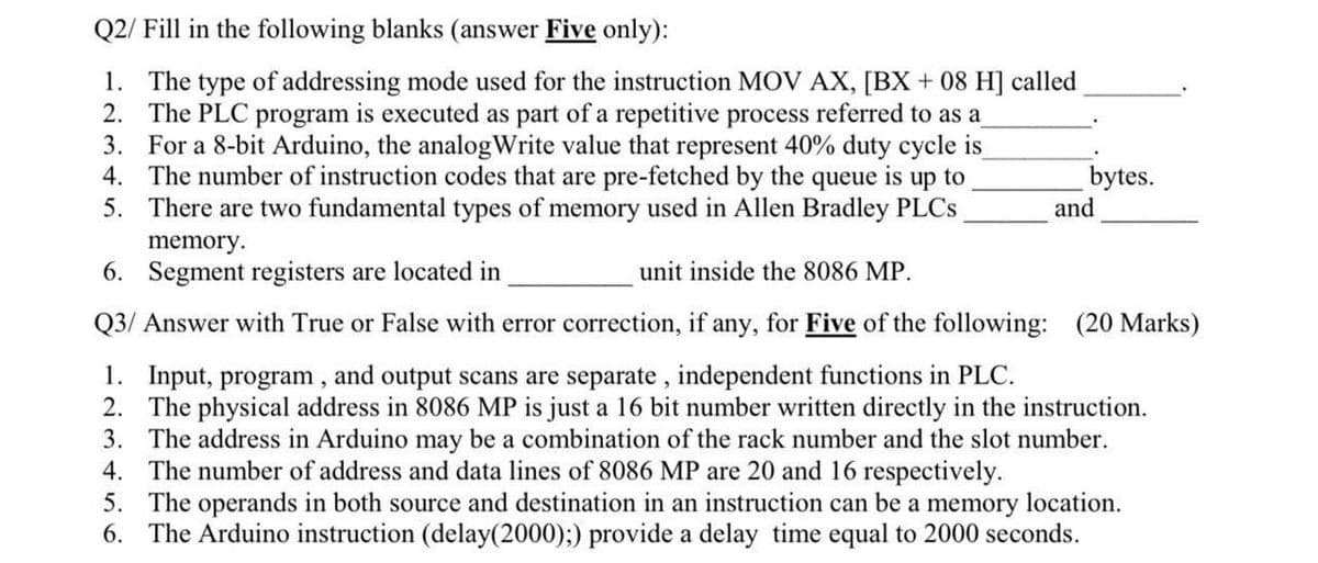 Q2/ Fill in the following blanks (answer Five only):
1. The type of addressing mode used for the instruction MOV AX, [BX + 08 H] called
2. The PLC program is executed as part of a repetitive process referred to as a
3. For a 8-bit Arduino, the analogWrite value that represent 40% duty cycle is
4. The number of instruction codes that are pre-fetched by the queue is up to
5. There are two fundamental types of memory used in Allen Bradley PLCs
memory.
6. Segment registers are located in
bytes.
and
unit inside the 8086 MP.
Q3/ Answer with True or False with error correction, if any, for Five of the following: (20 Marks)
1. Input, program, and output scans are separate, independent functions in PLC.
2. The physical address in 8086 MP is just a 16 bit number written directly in the instruction.
3. The address in Arduino may be a combination of the rack number and the slot number.
4. The number of address and data lines of 8086 MP are 20 and 16 respectively.
5. The operands in both source and destination in an instruction can be a memory location.
6. The Arduino instruction (delay(2000);) provide a delay time equal to 2000 seconds.