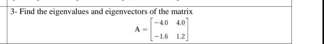 3- Find the eigenvalues and eigenvectors of the matrix
-4.0 4.0
-1.6 1.2
A =