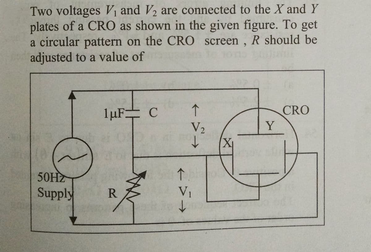 Two voltages V₁ and V₂ are connected to the X and Y
plates of a CRO as shown in the given figure. To get
a circular pattern on the CRO screen, R should be
adjusted to a value of
50HZ
Supply
1μµF:
R
C
个
V₂
C
→
1.
V₁
↓
X₁
Y
CRO