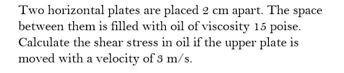 Two horizontal plates are placed 2 cm apart. The space
between them is filled with oil of viscosity 15 poise.
Calculate the shear stress in oil if the upper plate is
moved with a velocity of 3 m/s.