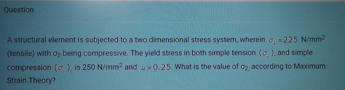 Question
A structural element is subjected to a two dimensional stress system, wherein ₁ =225 N/mm²
01
(tensile) with 02 being compressive. The yield stress in both simple tension (), and simple
compression (o,), is 250 N/mm² and = 0.25. What is the value of 02, according to Maximum
Strain Theory?