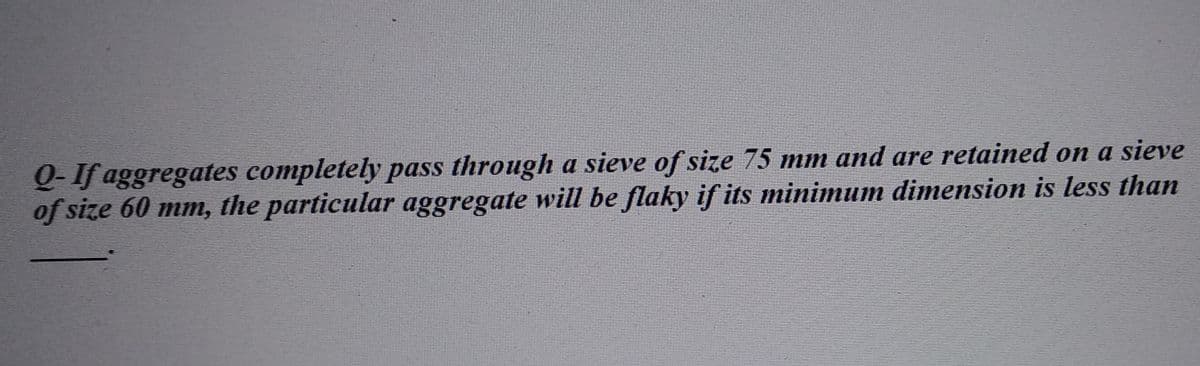 Q-If aggregates completely pass through a sieve of size 75 mm and are retained on a sieve
of size 60 mm, the particular aggregate will be flaky if its minimum dimension is less than